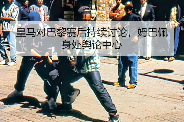 皇马对巴黎赛后持续讨论，姆巴佩身处舆论中心